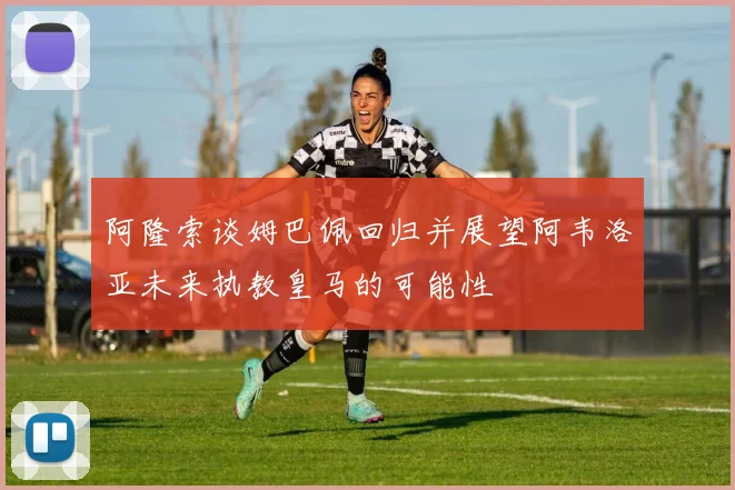 阿隆索谈姆巴佩回归并展望阿韦洛亚未来执教皇马的可能性