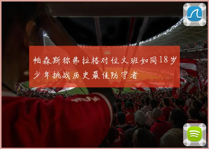 帕森斯称弗拉格对位文班如同18岁少年挑战历史最佳防守者