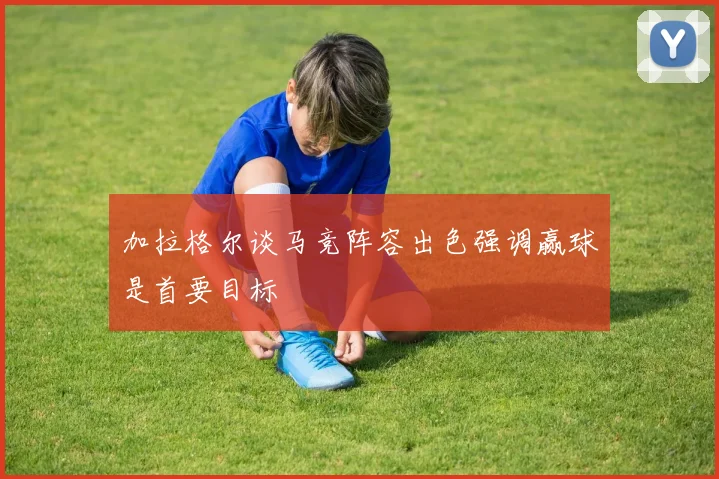 加拉格尔谈马竞阵容出色强调赢球是首要目标