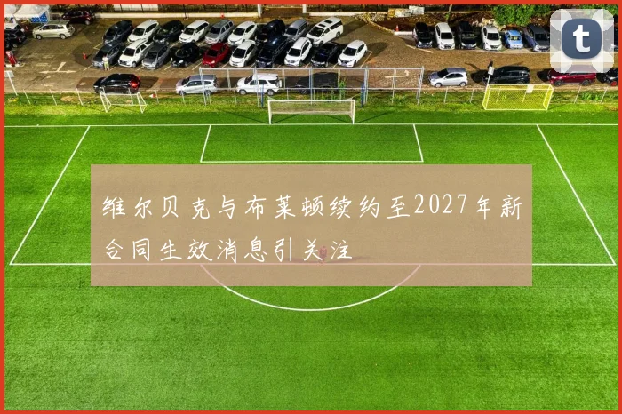 维尔贝克与布莱顿续约至2027年新合同生效消息引关注
