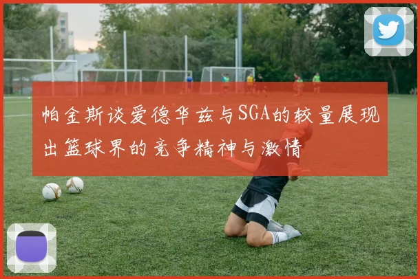 帕金斯谈爱德华兹与SGA的较量展现出篮球界的竞争精神与激情