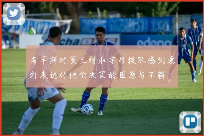 考辛斯对莫兰特和字母换队感到意外表达对他们决策的困惑与不解