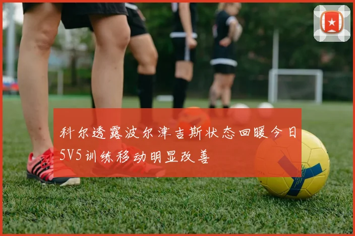 科尔透露波尔津吉斯状态回暖今日5V5训练移动明显改善