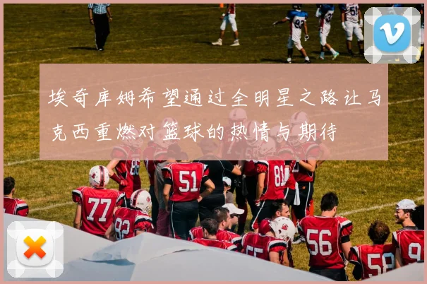 埃奇库姆希望通过全明星之路让马克西重燃对篮球的热情与期待