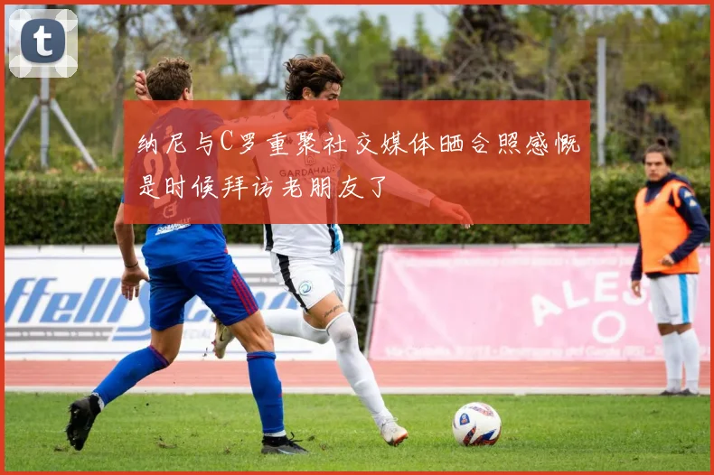 纳尼与C罗重聚社交媒体晒合照感慨是时候拜访老朋友了