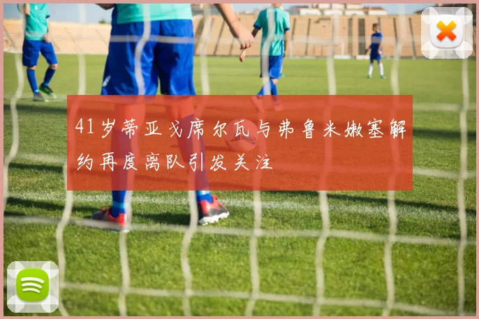 41岁蒂亚戈席尔瓦与弗鲁米嫩塞解约再度离队引发关注