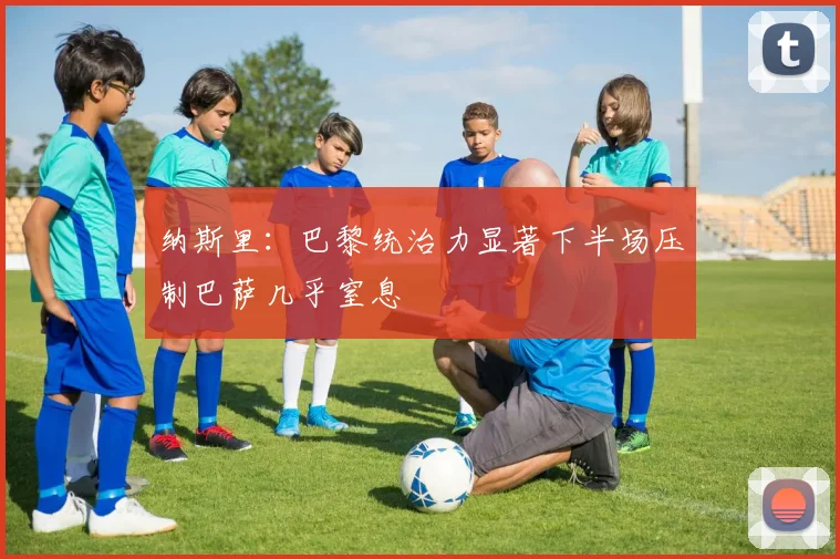 纳斯里：巴黎统治力显著下半场压制巴萨几乎窒息
