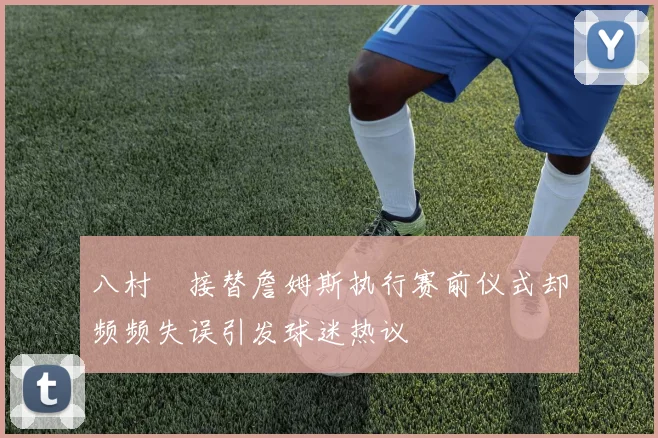 八村塁接替詹姆斯执行赛前仪式却频频失误引发球迷热议