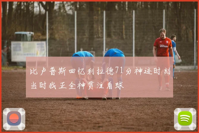 比卢普斯回忆利拉德71分神迹时刻当时我正全神贯注看球