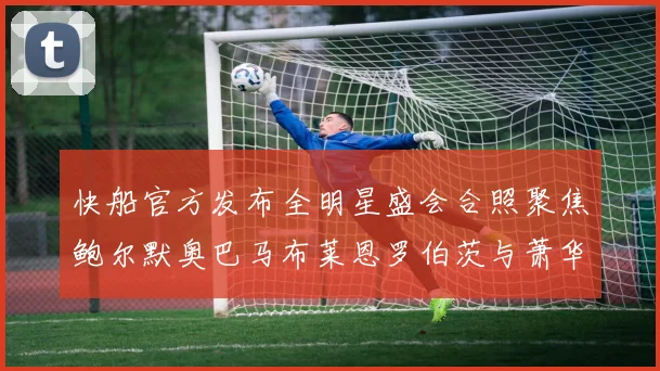 快船官方发布全明星盛会合照聚焦鲍尔默奥巴马布莱恩罗伯茨与萧华同框亮相