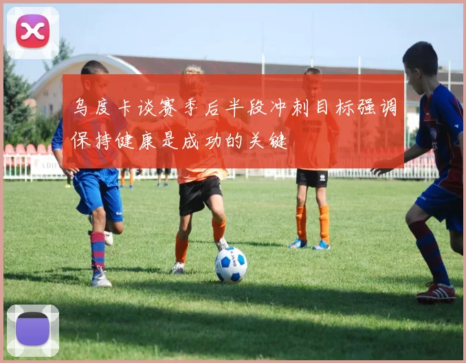 乌度卡谈赛季后半段冲刺目标强调保持健康是成功的关键