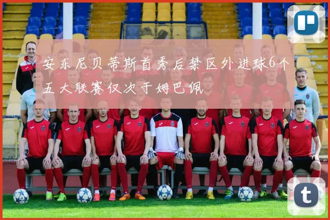 安东尼贝蒂斯首秀后禁区外进球6个五大联赛仅次于姆巴佩