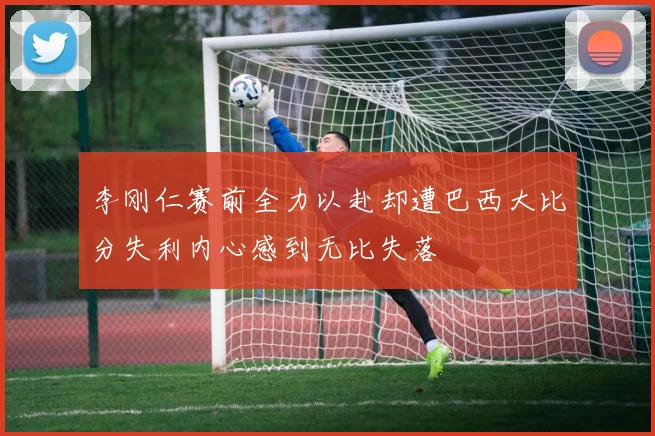 李刚仁赛前全力以赴却遭巴西大比分失利内心感到无比失落