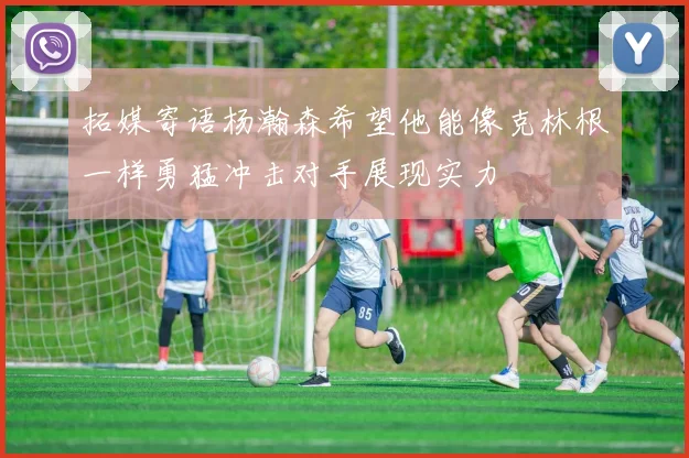 拓媒寄语杨瀚森希望他能像克林根一样勇猛冲击对手展现实力