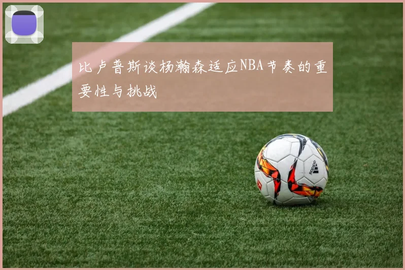 比卢普斯谈杨瀚森适应NBA节奏的重要性与挑战