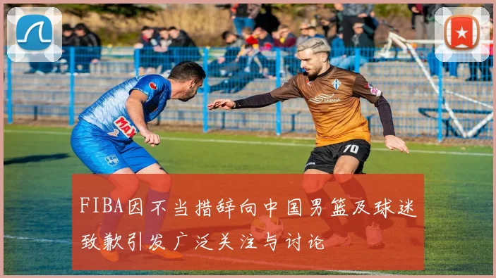 FIBA因不当措辞向中国男篮及球迷致歉引发广泛关注与讨论
