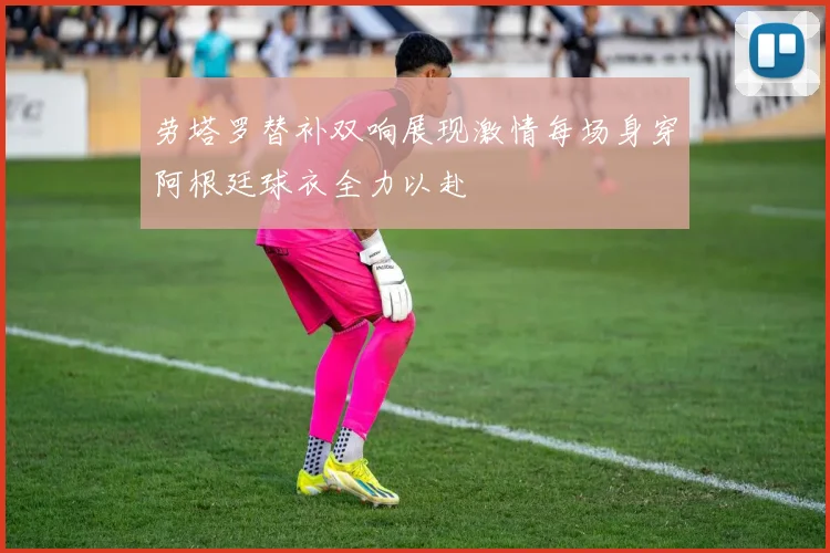 劳塔罗替补双响展现激情每场身穿阿根廷球衣全力以赴