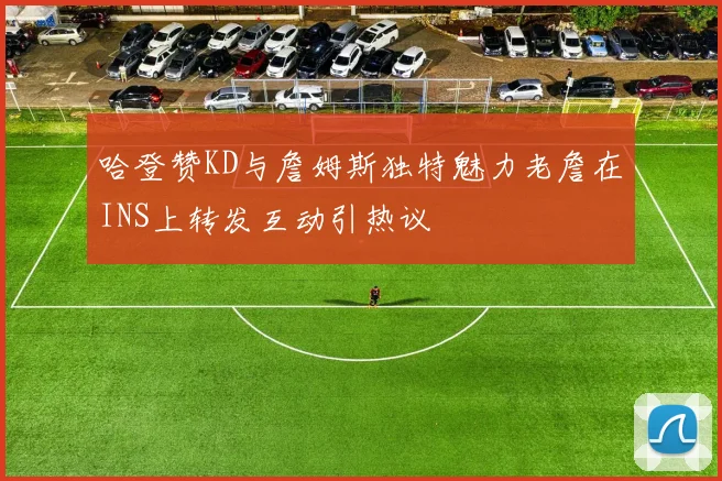 哈登赞KD与詹姆斯独特魅力老詹在INS上转发互动引热议