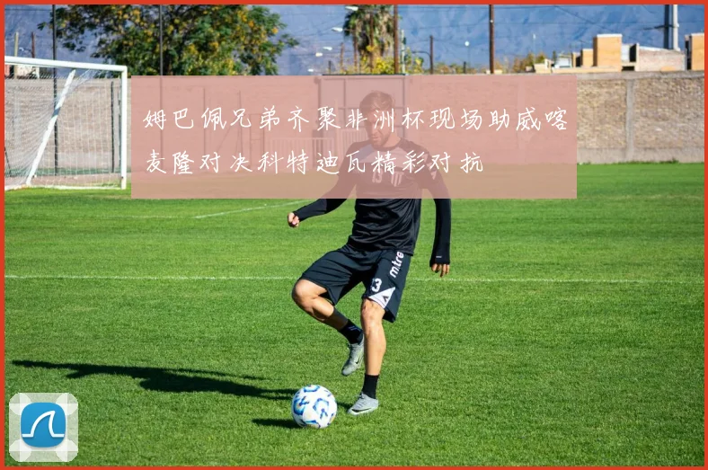 姆巴佩兄弟齐聚非洲杯现场助威喀麦隆对决科特迪瓦精彩对抗