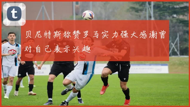贝尼特斯称赞罗马实力强大感谢曾对自己表示兴趣