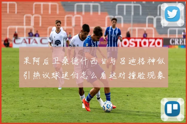 果阿后卫桑德什西甘与吕迪格神似引热议球迷们怎么看这对撞脸现象