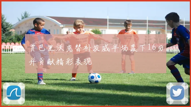 贾巴里沃克替补发威半场轰下16分并贡献精彩表现
