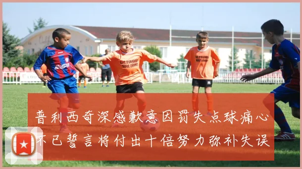 普利西奇深感歉意因罚失点球痛心不已誓言将付出十倍努力弥补失误