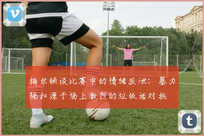 梅尔顿谈比赛中的情绪发泄：暴力隔扣源于场上激烈的垃圾话对抗