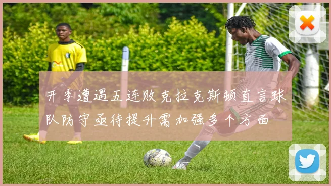 开季遭遇五连败克拉克斯顿直言球队防守亟待提升需加强多个方面
