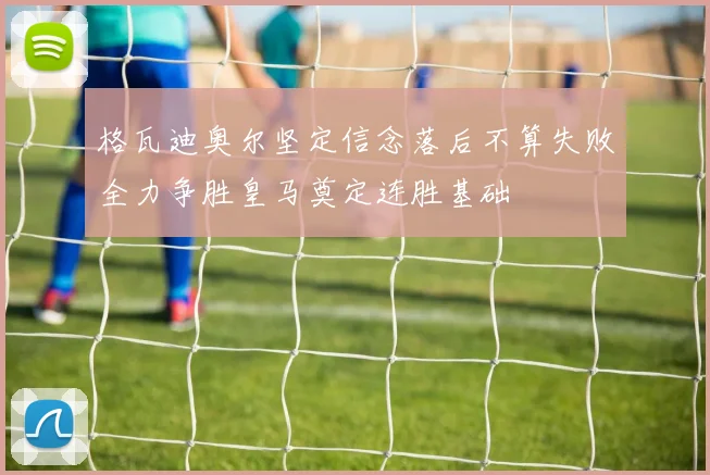 格瓦迪奥尔坚定信念落后不算失败全力争胜皇马奠定连胜基础